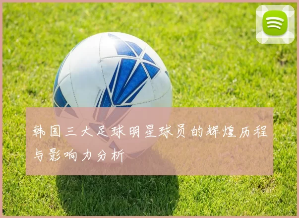 韩国三大足球明星球员的辉煌历程与影响力分析