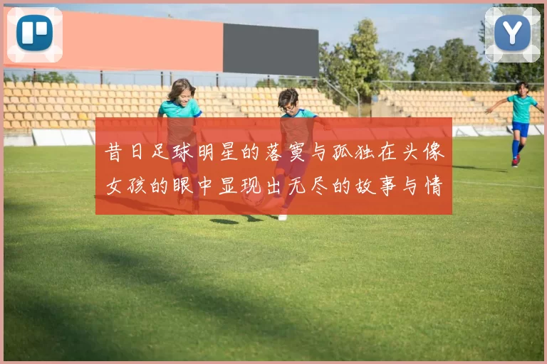 昔日足球明星的落寞与孤独在头像女孩的眼中显现出无尽的故事与情感