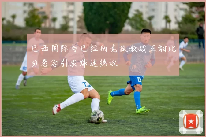 巴西国际与巴拉纳竞技激战正酣比分悬念引发球迷热议