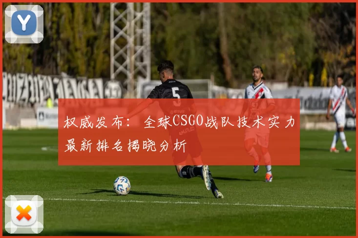权威发布：全球CSGO战队技术实力最新排名揭晓分析
