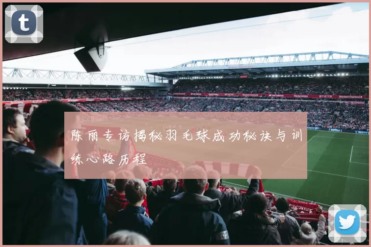 陈丽专访揭秘羽毛球成功秘诀与训练心路历程