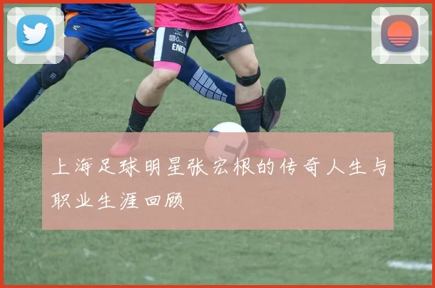 上海足球明星张宏根的传奇人生与职业生涯回顾