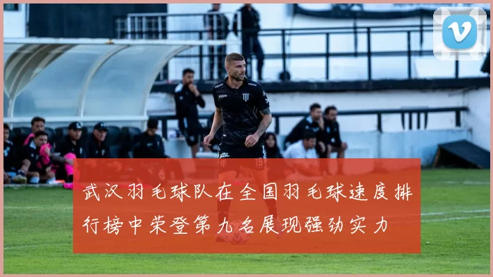 武汉羽毛球队在全国羽毛球速度排行榜中荣登第九名展现强劲实力