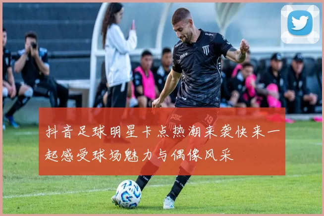抖音足球明星卡点热潮来袭快来一起感受球场魅力与偶像风采