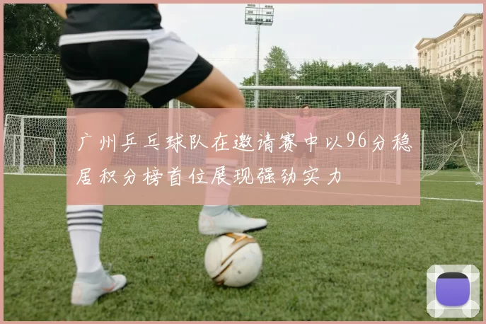 广州乒乓球队在邀请赛中以96分稳居积分榜首位展现强劲实力