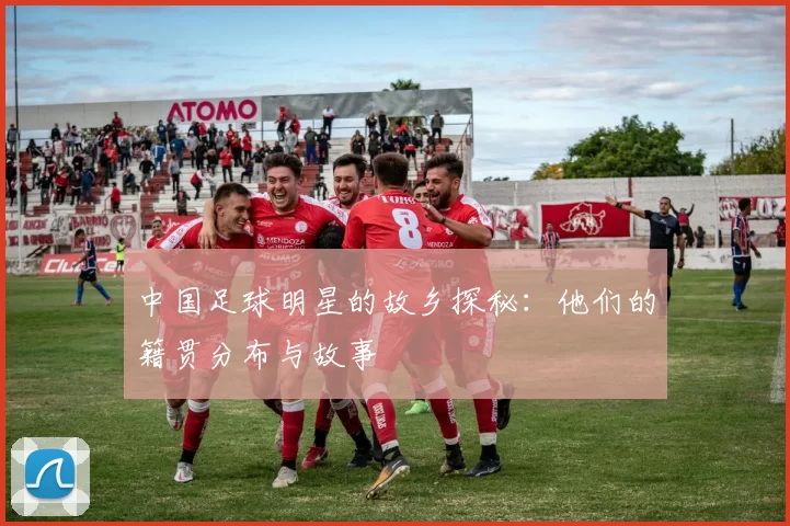 中国足球明星的故乡探秘：他们的籍贯分布与故事