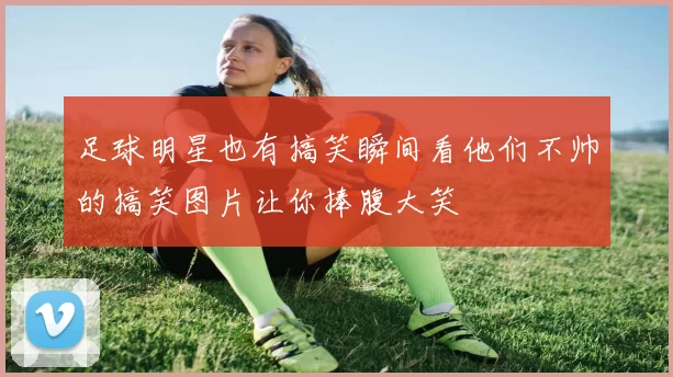 足球明星也有搞笑瞬间看他们不帅的搞笑图片让你捧腹大笑