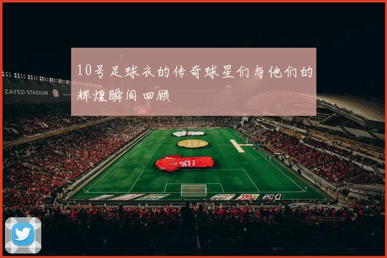 10号足球衣的传奇球星们与他们的辉煌瞬间回顾