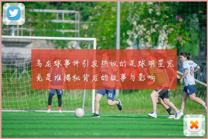 乌龙球事件引发热议的足球明星究竟是谁揭秘背后的故事与影响