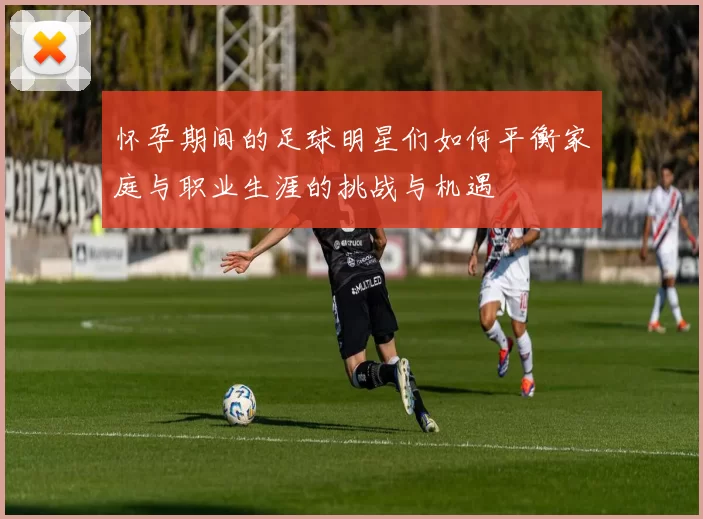 怀孕期间的足球明星们如何平衡家庭与职业生涯的挑战与机遇