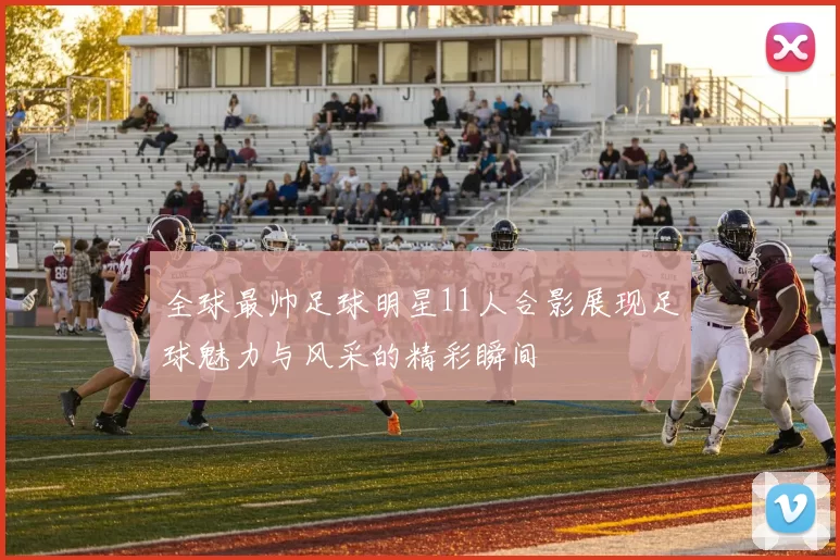 全球最帅足球明星11人合影展现足球魅力与风采的精彩瞬间