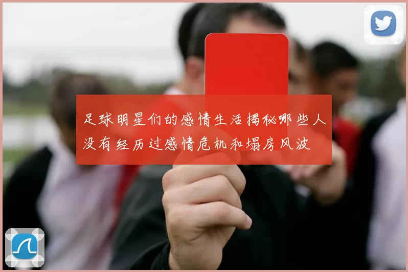 足球明星们的感情生活揭秘哪些人没有经历过感情危机和塌房风波