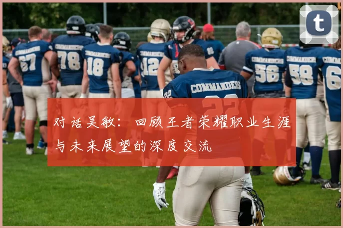 对话吴敏：回顾王者荣耀职业生涯与未来展望的深度交流