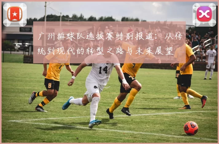 广州排球队选拔赛特别报道：从传统到现代的转型之路与未来展望