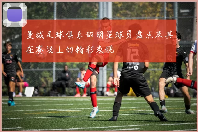 曼城足球俱乐部明星球员盘点及其在赛场上的精彩表现