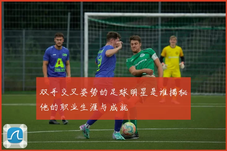 双手交叉姿势的足球明星是谁揭秘他的职业生涯与成就
