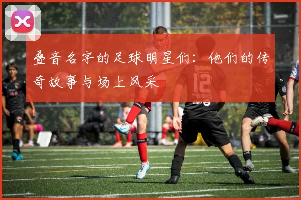 叠音名字的足球明星们：他们的传奇故事与场上风采