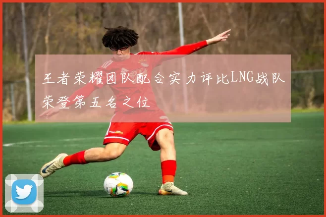 王者荣耀团队配合实力评比LNG战队荣登第五名之位