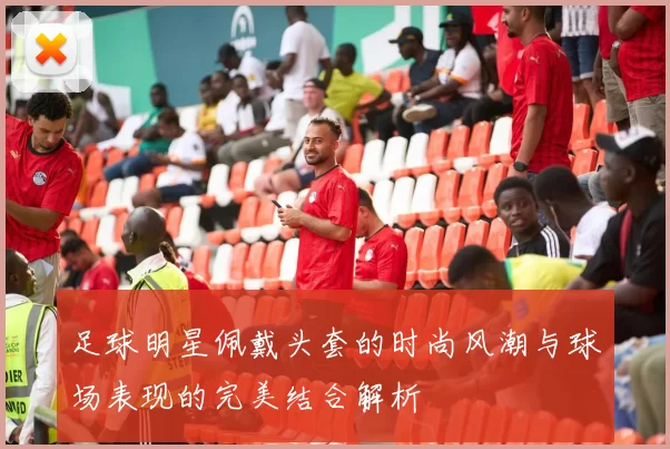足球明星佩戴头套的时尚风潮与球场表现的完美结合解析