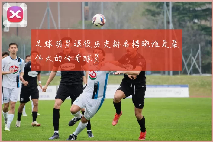 足球明星退役历史排名揭晓谁是最伟大的传奇球员
