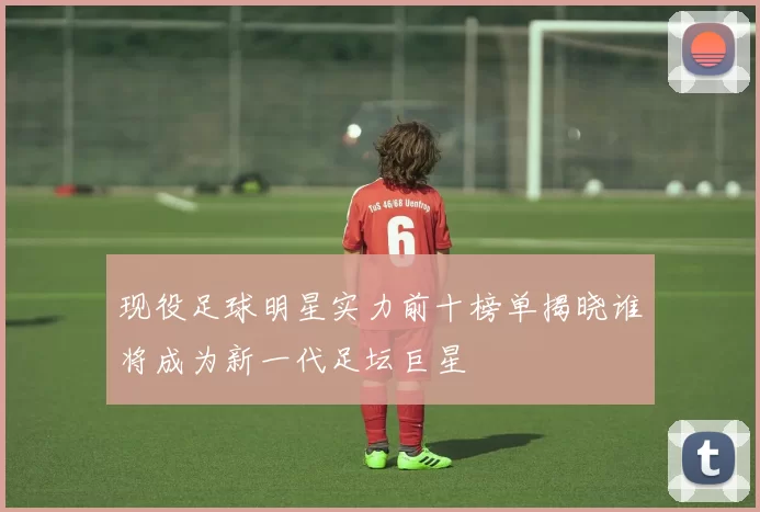 现役足球明星实力前十榜单揭晓谁将成为新一代足坛巨星