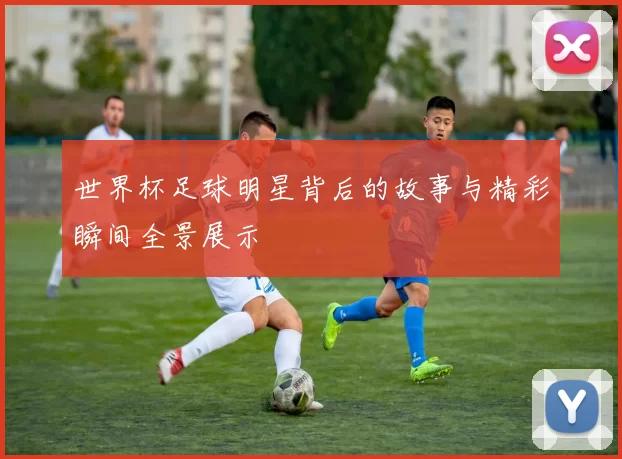 世界杯足球明星背后的故事与精彩瞬间全景展示