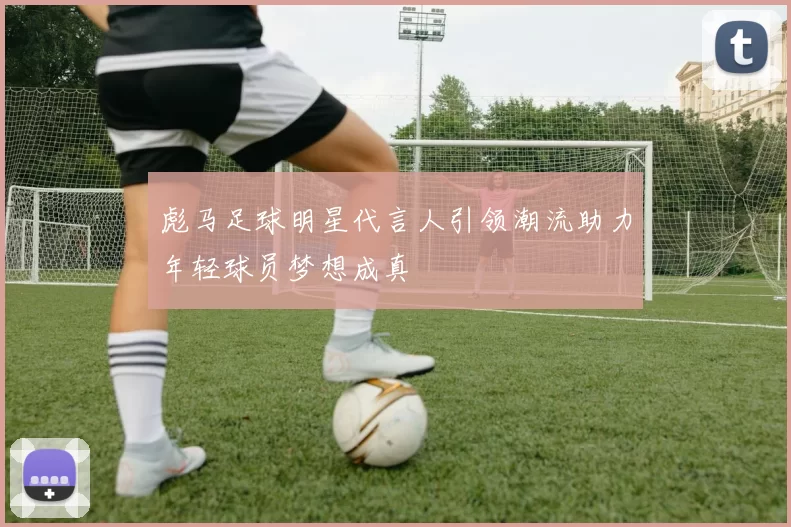 彪马足球明星代言人引领潮流助力年轻球员梦想成真