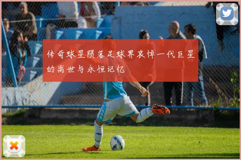 传奇球星陨落足球界哀悼一代巨星的离世与永恒记忆