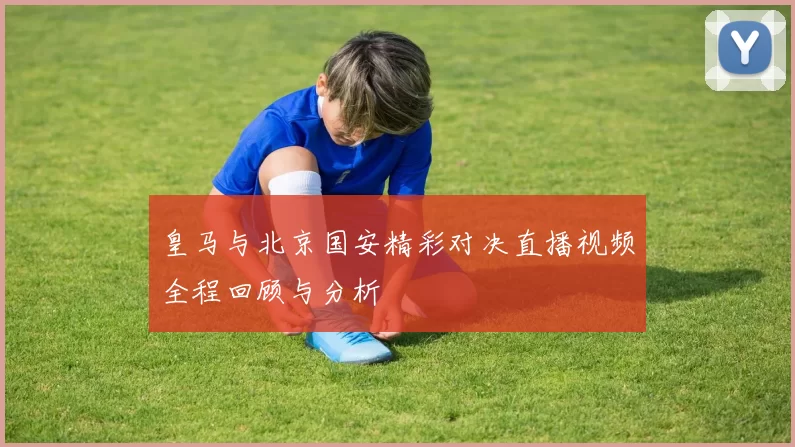 皇马与北京国安精彩对决直播视频全程回顾与分析