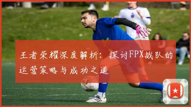 王者荣耀深度解析：探讨FPX战队的运营策略与成功之道