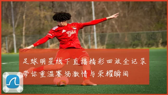 足球明星线下直播精彩回放全记录带你重温赛场激情与荣耀瞬间