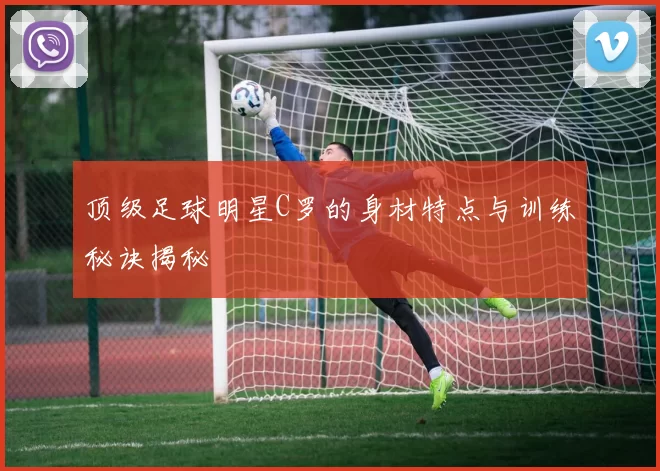 顶级足球明星C罗的身材特点与训练秘诀揭秘