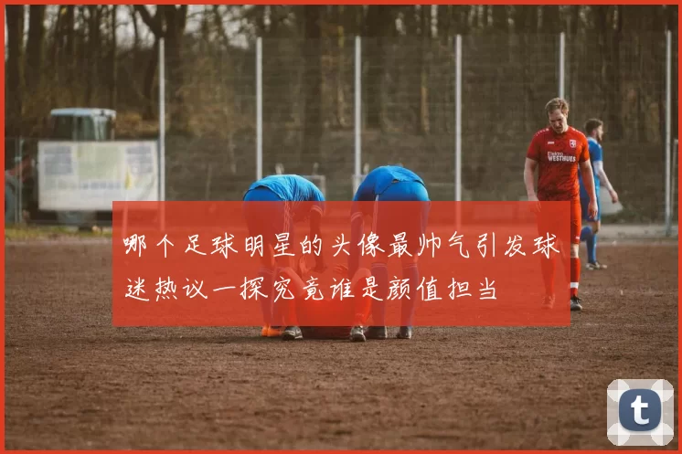 哪个足球明星的头像最帅气引发球迷热议一探究竟谁是颜值担当
