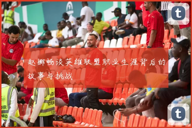 赵娜畅谈英雄联盟职业生涯背后的故事与挑战