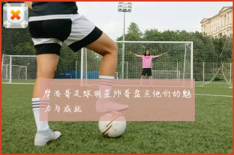 摩洛哥足球明星帅哥盘点他们的魅力与成就