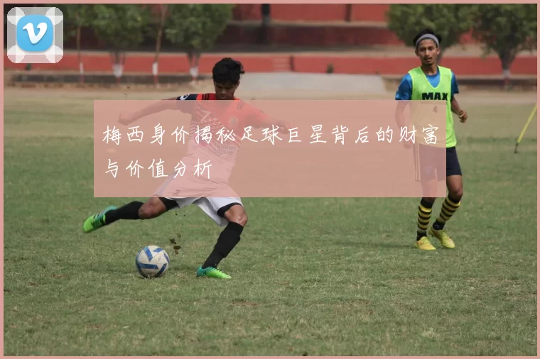 梅西身价揭秘足球巨星背后的财富与价值分析
