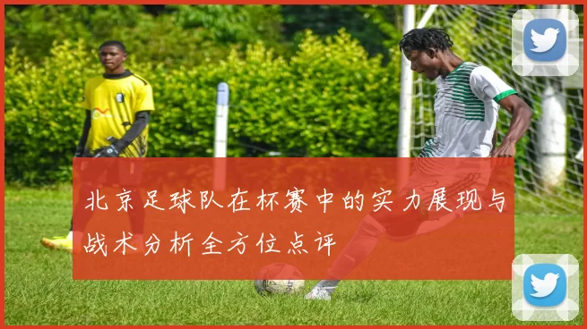 北京足球队在杯赛中的实力展现与战术分析全方位点评