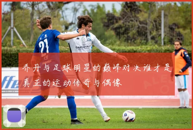 乔丹与足球明星的巅峰对决谁才是真正的运动传奇与偶像