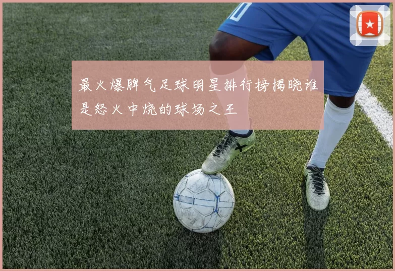 最火爆脾气足球明星排行榜揭晓谁是怒火中烧的球场之王