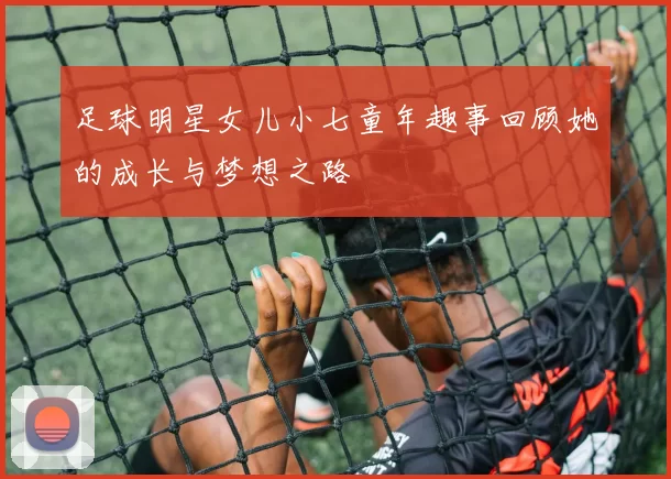 足球明星女儿小七童年趣事回顾她的成长与梦想之路