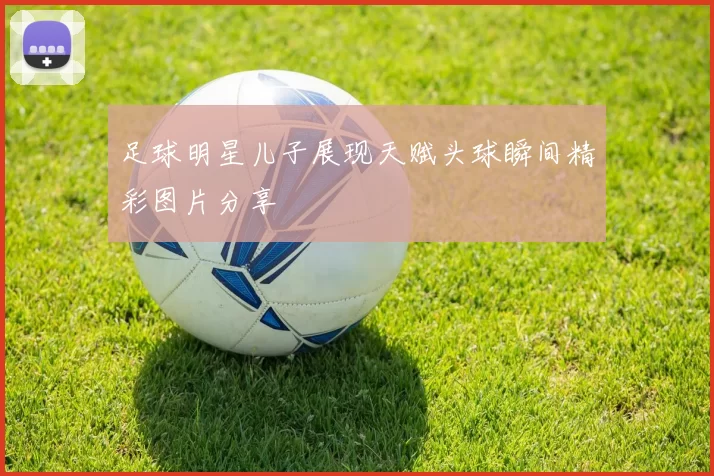 足球明星儿子展现天赋头球瞬间精彩图片分享