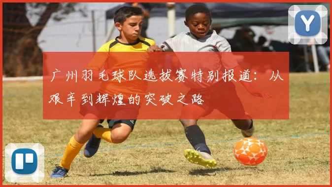 广州羽毛球队选拔赛特别报道：从艰辛到辉煌的突破之路