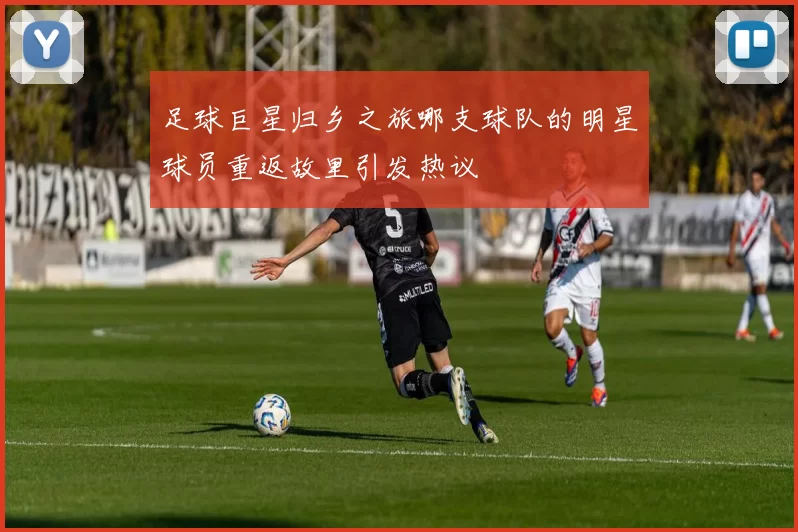 足球巨星归乡之旅哪支球队的明星球员重返故里引发热议