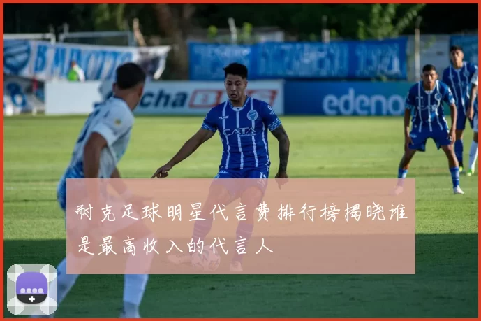 耐克足球明星代言费排行榜揭晓谁是最高收入的代言人