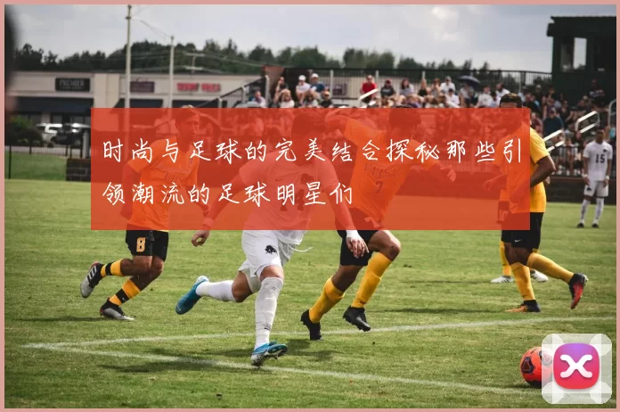 时尚与足球的完美结合探秘那些引领潮流的足球明星们