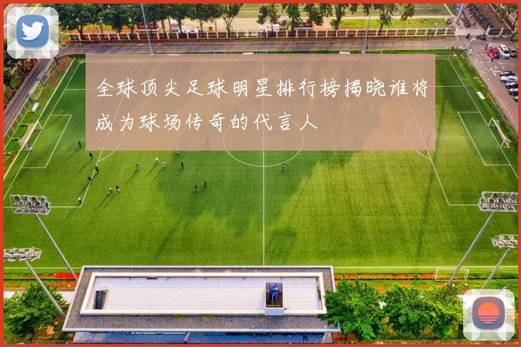 全球顶尖足球明星排行榜揭晓谁将成为球场传奇的代言人