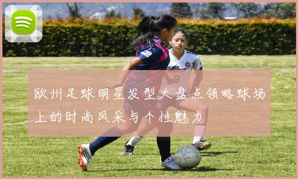 欧州足球明星发型大盘点领略球场上的时尚风采与个性魅力