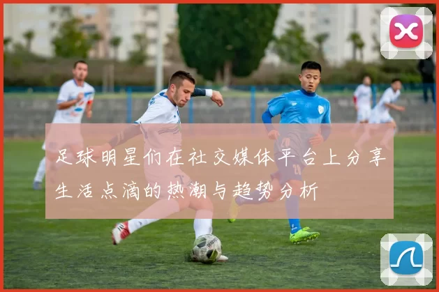 足球明星们在社交媒体平台上分享生活点滴的热潮与趋势分析