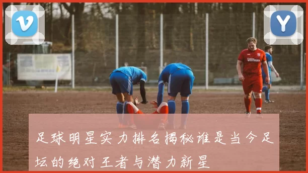 足球明星实力排名揭秘谁是当今足坛的绝对王者与潜力新星