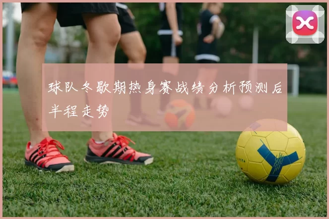 球队冬歇期热身赛战绩分析预测后半程走势